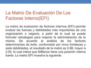La Matriz De Evaluación De Los
Factores Interno(EFI)
La matriz de evaluación de factores internos (EFI) permite
evaluar las fuerzas y debilidades más importantes de una
organización o negocio, a partir de lo cual se puede
formular estrategias para mejorar la administración de la
misma. De acuerdo al análisis de los factores
determinantes de éxito, conformado por cinco fortalezas y
siete debilidades, el resultado de la matriz es 2.66; mayor a
2.50, lo cual indica que MiBanco tiene una posición interna
fuerte. La matriz EFI muestra la siguiente:
 