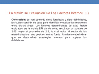 La Matriz De Evaluación De Los Factores Interno(EFI)
Conclusion: se han obtenido cinco fortalezas y siete debilidades,
los cuales servirán de base para identificar y evaluar las relaciones
entre dichas áreas. Los factores determinantes de éxito fueron
evaluados en la matriz EFI dando como resultado un puntaje de
2.66 mayor al promedio de 2.5, lo cual ubica al sector de las
microfinanzas en una posición interna fuerte. Asimismo cabe indicar
que se desarrollará estrategias internas para superar las
debilidades.
 