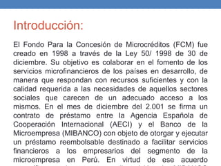 Introducción:
El Fondo Para la Concesión de Microcréditos (FCM) fue
creado en 1998 a través de la Ley 50/ 1998 de 30 de
diciembre. Su objetivo es colaborar en el fomento de los
servicios microfinancieros de los países en desarrollo, de
manera que respondan con recursos suficientes y con la
calidad requerida a las necesidades de aquellos sectores
sociales que carecen de un adecuado acceso a los
mismos. En el mes de diciembre del 2.001 se firma un
contrato de préstamo entre la Agencia Española de
Cooperación Internacional (AECI) y el Banco de la
Microempresa (MIBANCO) con objeto de otorgar y ejecutar
un préstamo reembolsable destinado a facilitar servicios
financieros a los empresarios del segmento de la
microempresa en Perú. En virtud de ese acuerdo
 