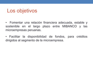Los objetivos
• Fomentar una relación financiera adecuada, estable y
sostenible en el largo plazo entre MIBANCO y las
microempresas peruanas.
• Facilitar la disponibilidad de fondos, para créditos
dirigidos al segmento de la microempresa.
 