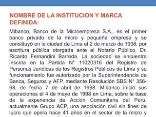 NOMBRE DE LA INSTITUCION Y MARCA
DEFINIDA:
Mibanco, Banco de la Microempresa S.A., es el primer
banco privado de la micro y pequeña empresa y se
constituyó en la ciudad de Lima el 2 de marzo de 1998, por
escritura pública otorgada ante el Notario Público, Dr.
Ricardo Fernandini Barreda. La sociedad se encuentra
inscrita en la Partida N° 11020316 del Registro de
Personas Jurídicas de los Registros Públicos de Lima y su
funcionamiento fue autorizado por la Superintendencia de
Banca, Seguros y AFP, mediante Resolución SBS N° 356-
98, de fecha 7 de abril de 1998. Mibanco inició sus
operaciones el 4 de mayo de 1998 en Lima, sobre la base
de la experiencia de Acción Comunitaria del Perú,
actualmente Grupo ACP, una asociación civil sin fines de
lucro que opera hace 41 años en el sector de la micro y
 