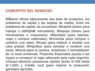 CONCEPTO DEL NEGOCIO:
MiBanco ofrece básicamente dos tipos de productos, los
préstamos de capital y las tarjetas de crédito. Entre los
préstamos de capital, se encuentran: Micapital (dinero para
trabajar o comprar mercadería), Miequipo (dinero para
herramientas o maquinaria), Mifacilidad (para estudiar,
viajar o comprar materiales), Mivivienda (para comprar o
construir una casa), Micasa (para mejorar o ampliar una
casa propia), Mihipoteca (para comprar o construir una
casa), Milocal (para la compra, ampliación o remodelación
de un local comercial), Proyectos Especiales (ayuda a las
mypes a conseguir el lugar adecuado para cada negocio);
Chasqui efectivos (prestamos rápidos desde S/.300 hasta
S/.1,000) y Crédito rural (para mejorar la producción
ganadera agrícola).
 