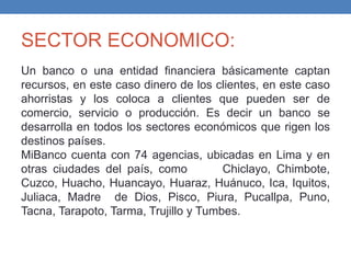 SECTOR ECONOMICO:
Un banco o una entidad financiera básicamente captan
recursos, en este caso dinero de los clientes, en este caso
ahorristas y los coloca a clientes que pueden ser de
comercio, servicio o producción. Es decir un banco se
desarrolla en todos los sectores económicos que rigen los
destinos países.
MiBanco cuenta con 74 agencias, ubicadas en Lima y en
otras ciudades del país, como Chiclayo, Chimbote,
Cuzco, Huacho, Huancayo, Huaraz, Huánuco, Ica, Iquitos,
Juliaca, Madre de Dios, Pisco, Piura, Pucallpa, Puno,
Tacna, Tarapoto, Tarma, Trujillo y Tumbes.
 