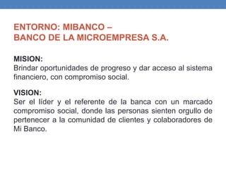 ENTORNO: MIBANCO –
BANCO DE LA MICROEMPRESA S.A.
MISION:
Brindar oportunidades de progreso y dar acceso al sistema
financiero, con compromiso social.
VISION:
Ser el líder y el referente de la banca con un marcado
compromiso social, donde las personas sienten orgullo de
pertenecer a la comunidad de clientes y colaboradores de
Mi Banco.
 