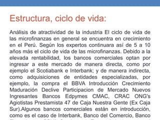 Estructura, ciclo de vida:
Análisis de atractividad de la industria El ciclo de vida de
las microfinanzas en general se encuentra en crecimiento
en el Perú. Según los expertos continuara así de 5 a 10
años más el ciclo de vida de las microfinanzas. Debido a la
elevada rentabilidad, los bancos comerciales optan por
ingresar a este mercado de manera directa, como por
ejemplo el Scotiabank e Interbank; y de manera indirecta,
como adquisiciones de entidades especializadas, por
ejemplo, la compra el BBVA Introducción Crecimiento
Maduración Declive Participacion de Mercado Nuevos
Ingresantes Bancos Edpymes CMAC, CRAC ONG's
Agiotistas Prestamista 47 de Caja Nuestra Gente (Ex Caja
Sur).Algunos bancos comerciales están en introducción,
como es el caso de Interbank, Banco del Comercio, Banco
 