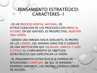 PENSAMIENTO ESTRATÉGICO:
CARACTERES-1
-ES UN PROCESO MENTAL NATURAL, DE
ESTRUCTURACIÓN DE LOS PROCESOS CON MIRAS AL
FUTURO. EN ESE SENTIDO, ES PROSPECTIVO, MUESTRA
UNA VISIÓN.
-SIENDO UNA MIRADA HACIA ADELANTE, ES PROPIO
DE LOS LÍDERES, DEL MÁXIMO DIRECTOR O GERENTE
DE UNA INSTITUCIÓN QUE VISUALIZA, UNIFICA Y GUÍA
A OTROS AL CUMPLIMIENTO DE OBJETIVOS
ESTRATÉGICOS QUE ESPECIFICAN LA VISIÓN.
-EL PENSAMIENTO ESTRATÉGICO SE EXPRESA EN
SITUACIONES COMPLEJAS EN QUE SE MANEJAN
DIVERSAS VARIABLES, LAS ORDENA Y SEÑALA LÍNEAS
DE ACCIÓN.
 