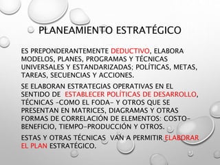 PLANEAMIENTO ESTRATÉGICO
ES PREPONDERANTEMENTE DEDUCTIVO, ELABORA
MODELOS, PLANES, PROGRAMAS Y TÉCNICAS
UNIVERSALES Y ESTANDARIZADAS; POLÍTICAS, METAS,
TAREAS, SECUENCIAS Y ACCIONES.
SE ELABORAN ESTRATEGIAS OPERATIVAS EN EL
SENTIDO DE ESTABLECER POLÍTICAS DE DESARROLLO,
TÉCNICAS –COMO EL FODA- Y OTROS QUE SE
PRESENTAN EN MATRICES, DIAGRAMAS Y OTRAS
FORMAS DE CORRELACIÓN DE ELEMENTOS: COSTO-
BENEFICIO, TIEMPO-PRODUCCIÓN Y OTROS.
ESTAS Y OTRAS TÉCNICAS VAN A PERMITIR ELABORAR
EL PLAN ESTRATÉGICO.
 