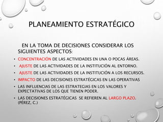 PLANEAMIENTO ESTRATÉGICO
EN LA TOMA DE DECISIONES CONSIDERAR LOS
SIGUIENTES ASPECTOS:
• CONCENTRACIÓN DE LAS ACTIVIDADES EN UNA O POCAS ÁREAS.
• AJUSTE DE LAS ACTIVIDADES DE LA INSTITUCIÓN AL ENTORNO.
• AJUSTE DE LAS ACTIVIDADES DE LA INSTITUCIÓN A LOS RECURSOS.
• IMPACTO DE LAS DECISIONES ESTRATÉGICAS EN LAS OPERATIVAS
• LAS INFLUENCIAS DE LAS ESTRATEGIAS EN LOS VALORES Y
EXPECTATIVAS DE LOS QUE TIENEN PODER.
• LAS DECISIONES ESTRATÉGICAS SE REFIEREN AL LARGO PLAZO.
(PÉREZ, C.)
 