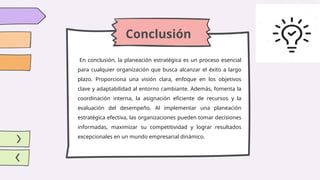 Conclusión
En conclusión, la planeación estratégica es un proceso esencial
para cualquier organización que busca alcanzar el éxito a largo
plazo. Proporciona una visión clara, enfoque en los objetivos
clave y adaptabilidad al entorno cambiante. Además, fomenta la
coordinación interna, la asignación eficiente de recursos y la
evaluación del desempeño. Al implementar una planeación
estratégica efectiva, las organizaciones pueden tomar decisiones
informadas, maximizar su competitividad y lograr resultados
excepcionales en un mundo empresarial dinámico.
 