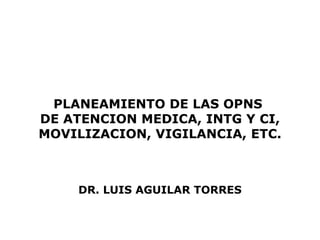PLANEAMIENTO DE LAS OPNS  DE ATENCION MEDICA, INTG Y CI, MOVILIZACION, VIGILANCIA, ETC. DR. LUIS AGUILAR TORRES 