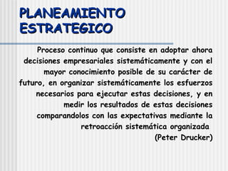 PLANEAMIENTO ESTRATEGICO Proceso continuo que consiste en adoptar ahora decisiones empresariales sistemáticamente y con el mayor conocimiento posible de su carácter de futuro, en organizar sistemáticamente los esfuerzos necesarios para ejecutar estas decisiones, y en medir los resultados de estas decisiones comparandolos con las expectativas mediante la retroacción sistemática organizada  (Peter Drucker) 