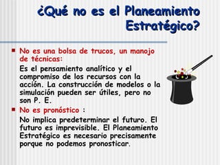 ¿Qué no es el Planeamiento Estratégico? No es una bolsa de trucos, un manojo de técnicas:   Es el pensamiento analítico y el compromiso de los recursos con la acción. La construcción de modelos o la simulación pueden ser útiles, pero no son P. E. No es pronóstico   :  No implica predeterminar el futuro. El futuro es imprevisible. El Planeamiento Estratégico es necesario precisamente porque no podemos pronosticar . 