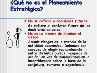 ¿Qué no es el Planeamiento Estratégico? No se refiere a decisiones futuras:   Se refiere al carácter futuro de las decisiones actuales. No es un intento de eliminar el riesgo : Asumir riesgos es la esencia de la actividad económica. Debemos ser capaces de elegir racionalmente entre distintos cursos riesgosos de acción, en vez de zambullirnos en la incertidumbre sobre la base de la conjetura, rumores o experiencia. 