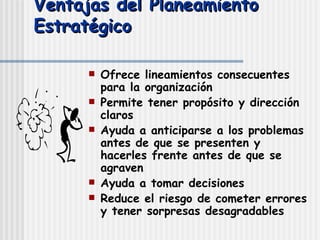 Ventajas del Planeamiento Estratégico Ofrece lineamientos consecuentes para la organización Permite tener propósito y dirección claros Ayuda a anticiparse a los problemas antes de que se presenten y hacerles frente antes de que se agraven Ayuda a tomar decisiones Reduce el riesgo de cometer errores y tener sorpresas desagradables 