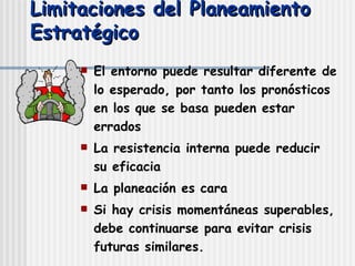 Limitaciones del Planeamiento Estratégico El entorno puede resultar diferente de lo esperado, por tanto los pronósticos en los que se basa pueden estar errados La resistencia interna puede reducir su eficacia La planeación es cara Si hay crisis momentáneas superables, debe continuarse para evitar crisis futuras similares. 