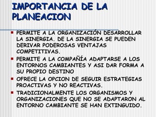 IMPORTANCIA DE LA PLANEACION PERMITE A LA ORGANIZACIÓN DESARROLLAR LA SINERGIA. DE LA SINERGIA SE PUEDEN DERIVAR PODEROSAS VENTAJAS COMPETITIVAS. PERMITE A LA COMPAÑÍA ADAPTARSE A LOS ENTORNOS CAMBIANTES Y ASI DAR FORMA A SU PROPIO DESTINO OFRECE LA OPCION DE SEGUIR ESTRATEGIAS PROACTIVAS Y NO REACTIVAS. TRADICIONALMENTE LOS ORGANISMOS Y ORGANIZACIONES QUE NO SE ADAPTARON AL ENTORNO CAMBIANTE SE HAN EXTINGUIDO. 