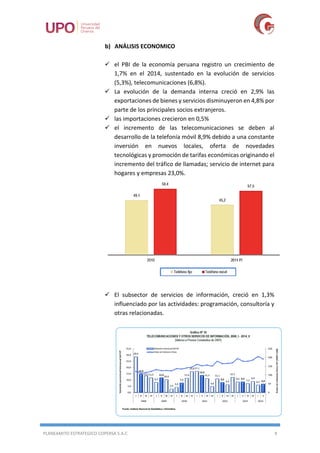 PLANEAMITO ESTRATEGICO COPERSA S.A.C 9
b) ANÁLISIS ECONOMICO
 el PBI de la economía peruana registro un crecimiento de
1,7% en el 2014, sustentado en la evolución de servicios
(5,3%), telecomunicaciones (6,8%).
 La evolución de la demanda interna creció en 2,9% las
exportaciones de bienes y servicios disminuyeron en 4,8% por
parte de los principales socios extranjeros.
 las importaciones crecieron en 0,5%
 el incremento de las telecomunicaciones se deben al
desarrollo de la telefonía móvil 8,9% debido a una constante
inversión en nuevos locales, oferta de novedades
tecnológicas y promoción de tarifas económicas originando el
incremento del tráfico de llamadas; servicio de internet para
hogares y empresas 23,0%.
 El subsector de servicios de información, creció en 1,3%
influenciado por las actividades: programación, consultoría y
otras relacionadas.
 
