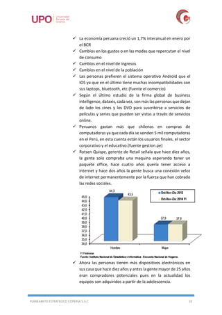 PLANEAMITO ESTRATEGICO COPERSA S.A.C 10
 La economía peruana creció un 1,7% interanual en enero por
el BCR
 Cambios en los gustos o en las modas que repercutan el nivel
de consumo
 Cambios en el nivel de ingresos
 Cambios en el nivel de la población
 Las personas prefieren el sistema operativo Android que el
IOS ya que en el último tiene muchas incompatibilidades con
sus laptops, bluetooth, etc.(fuente el comercio)
 Según el último estudio de la firma global de business
intelligence, dataxis, cada vez, son más las personas que dejan
de lado los cines y los DVD para suscribirse a servicios de
películas y series que pueden ser vistas a través de servicios
online.
 Peruanos gastan más que chilenos en compras de
computadoras ya que cada día se venden 5 mil computadoras
en el Perú, en esta cuenta están los usuarios finales, el sector
corporativo y el educativo.(fuente gestion.pe)
 Rotsen Quispe, gerente de Retail señala que hace diez años,
la gente solo compraba una maquina esperando tener un
paquete office, hace cuatro años quería tener acceso a
internet y hace dos años la gente busca una conexión veloz
de internet permanentemente por la fuerza que han cobrado
las redes sociales.
 Ahora las personas tienen más dispositivos electrónicos en
sus casa que hace diez años y antes la gente mayor de 25 años
eran compradores potenciales pues en la actualidad los
equipos son adquiridos a partir de la adolescencia.
 