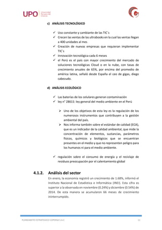 PLANEAMITO ESTRATEGICO COPERSA S.A.C 11
c) ANÁLISIS TECNOLÓGICO
 Uso constante y cambiante de las TIC´s
 Crecen las ventas de las ultrabooks en la cual las ventas llegan
a 400 unidades al mes
 Creación de nuevas empresas que requieran implementar
TIC´s
 Innovación tecnológica cada 6 meses
 el Perú es el país con mayor crecimiento del mercado de
soluciones tecnológicas Cloud o en la nube, con tasas de
crecimiento anuales de 65%, por encima del promedio de
américa latina, señaló desde España el ceo de gigas, diego
cabezudo.
d) ANÁLISIS ECOLÓGICO
 Las baterías de los celulares generan contaminación
 ley n° 28611: ley general del medio ambiente en el Perú
 Uno de los objetivos de esta ley es la regulación de los
numerosos instrumentos que contribuyen a la gestión
ambiental del país.
 Nos informa también sobre el estándar de calidad (ECA),
que es un indicador de la calidad ambiental, que mide la
concentración de elementos, sustancias, parámetros
físicos, químicos y biológicos que se encuentran
presentes en el medio y que no representen peligro para
los humanos ni para el medio ambiente.
 regulación sobre el consumo de energía y el reciclaje de
residuos preocupación por el calentamiento global
4.1.2. Análisis del sector
En enero, la economía registró un crecimiento de 1.68%, informó el
Instituto Nacional de Estadística e Informática (INEI). Esta cifra es
superior a la observada en noviembre (0.24%) y diciembre (0.54%) de
2014. De esta manera se acumularon 66 meses de crecimiento
ininterrumpido.
 