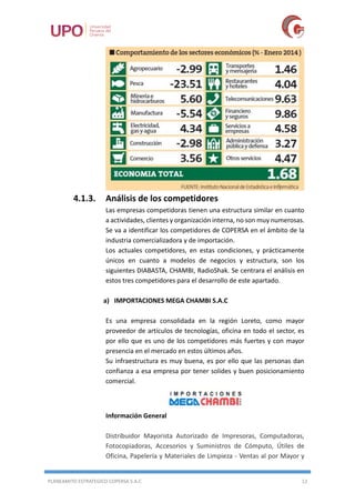 PLANEAMITO ESTRATEGICO COPERSA S.A.C 12
4.1.3. Análisis de los competidores
Las empresas competidoras tienen una estructura similar en cuanto
a actividades, clientes y organización interna, no son muy numerosas.
Se va a identificar los competidores de COPERSA en el ámbito de la
industria comercializadora y de importación.
Los actuales competidores, en estas condiciones, y prácticamente
únicos en cuanto a modelos de negocios y estructura, son los
siguientes DIABASTA, CHAMBI, RadioShak. Se centrara el análisis en
estos tres competidores para el desarrollo de este apartado.
a) IMPORTACIONES MEGA CHAMBI S.A.C
Es una empresa consolidada en la región Loreto, como mayor
proveedor de artículos de tecnologías, oficina en todo el sector, es
por ello que es uno de los competidores más fuertes y con mayor
presencia en el mercado en estos últimos años.
Su infraestructura es muy buena, es por ello que las personas dan
confianza a esa empresa por tener solides y buen posicionamiento
comercial.
Información General
Distribuidor Mayorista Autorizado de Impresoras, Computadoras,
Fotocopiadoras, Accesorios y Suministros de Cómputo, Útiles de
Oficina, Papelería y Materiales de Limpieza - Ventas al por Mayor y
 