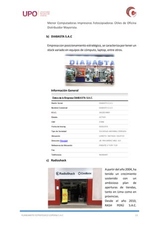 PLANEAMITO ESTRATEGICO COPERSA S.A.C 13
Menor Computadoras Impresoras Fotocopiadoras Útiles de Oficina
Distribuidor Mayorista.
b) DIABASTA S.A.C
Empresa con posicionamiento estratégico, se caracteriza por tener un
stock variado en equipos de cómputo, laptop, entre otros.
Información General
c) Radioshack
A partir del año 2004, ha
tenido un crecimiento
sostenido con un
ambicioso plan de
aperturas de tiendas,
tanto en Lima como en
provincias.
Desde el año 2010,
RASH PERÚ S.A.C.
 