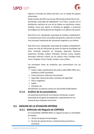 PLANEAMITO ESTRATEGICO COPERSA S.A.C 14
ingresó al mercado de valores del Perú, con un listado de papeles
comerciales.
Desde octubre del 2014, las más de 140 tiendas de Rash Perú S.A.C. ,
distribuidor autorizado de RadioShack® en el Perú, cuentan con la
distribución exclusiva de uno de los líderes en electrónica menor,
Coolbox, marca que aporta su fortaleza en gadgets y accesorios
tecnológicos de última generación dirigidos a un público más juvenil.
Rash Perú S.A.C, distribuidor autorizado de Coolbox y RadioShack®,
se caracteriza por tener una política de garantía y atención al cliente
muy marcada, tratando de dar soluciones integrales a sus clientes.
Rash Perú S.A.C, distribuidor autorizado de Coolbox y RadioShack®,
cuenta con más de 140 puntos de venta en diversas localidades del
Perú, teniendo presencia en Arequipa, Ayacucho, Barranca,
Cajamarca, Chiclayo, Cañete, Chimbote, Chincha, Cusco, Huacho,
Huancayo, Huánuco, Huaraz, Ica, Ilo, Iquitos, Piura, Pucallpa, Puno,
Tacna, Tarapoto, Tarma, Trujillo, Tumbes, Lima y Callao.
Las principales líneas de productos que comercializan son los
siguientes:
 Audio y video: reproductores de audio y video (MP4, MP5, etc.),
Audífonos y DVD's portátiles.
 Comunicaciones: radios de comunicación
 Seguridad: cámaras de video, monitores de seguridad
 Pilas y cargadores
 Cables
 Cómputo, etc.
Actualmente, la empresa cuenta con más de 820 colaboradores.
4.1.4. Análisis de los proveedores
Los aprovisionamientos de una empresa constituyen un gran
porcentaje de los gastos de explotación, especialmente en las
empresas que componen este sector.
4.2. ANALISIS DE LA SITUACION INTERNA
4.2.1. Definición del Negocio de COPERSA
En la actualidad, COPERSA define su negocio en base a 2 actividades
principales:
 Ventas de equipos de tecnologías.
 Servicio de soporte técnico, mantenimiento preventivo y
correctivo.
 