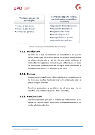 PLANEAMITO ESTRATEGICO COPERSA S.A.C 15
Unidades de negocio y actividades COPERSA. Elaboración propia
4.2.2. Distribución
La forma en la cual se distribuyen las mercaderías a los usuarios
finales no está bien desarrollada, ya que los procesos de distribución
no están estructurados y es por ello que existe problemas al
momento del despacho de mercaderías, de tal forma que: no existe
un distribuidor profesional que se encargue de la distribución, el
empaquetamiento no es el adecuado, entre otros.
4.2.3. Precios
Los precios son muy elevados a diferencia de otros competidores, de
tal forma que muchos clientes se sorprenden al consultar sobre el
precio de algún producto.
No ofrece promociones a sus clientes de tal forma que no hay
iniciativa para aumentar las salidas de los productos.
4.2.4. Comunicación
Las comunicaciones para con el personal de ventas externa es via
celular, las comunicaciones para con los proveedores se realizan por
medio telefónico y On-line.
Ventas de equipos de
tecnologías
•ventas al por mayor
•ventas al por menor
•Servicio de garantia
Servicio de soporte técnico,
mantenimiento preventivo y
correctivo
•reparacion de computadoras
•instalacion de software
•diagnostico de fallas
•cambio de pantallas
•recarga de tintas y toner
•reparaciones electricas
 