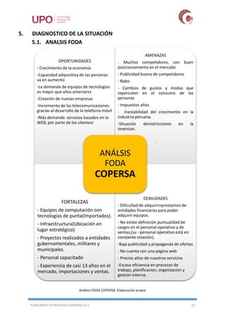 PLANEAMITO ESTRATEGICO COPERSA S.A.C 16
5. DIAGNOSTICO DE LA SITUACIÓN
5.1. ANALSIS FODA
Análisis FODA COPERSA. Elaboración propia
OPORTUNIDADES
- Crecimiento de la economía
-Capacidad adquisitiva de las personas
va en aumento
-La demanda de equipos de tecnologías
es mayor que años anteriores
-Creación de nuevas empresas
-Incremento de las telecomunicaciones
gracias al desarrollo de la telefonía móvil
-Más demanda servicios basados en la
WEB, por parte de los clientesr
AMENAZAS
- Muchos competidores, con buen
posicionamiento en el mercado
- Publicidad bueno de competidores
- Robo
- Cambios de gustos y modas que
repercuten en el consumo de las
personas
- Impuestos altos
- Inestabilidad del crecimiento en la
industria peruana.
-Situación derestricciones en la
inversion.
-
FORTALEZAS
- Equipos de computación con
tecnologías de punta(Importados).
- Infraestructura(Ubicación en
lugar estratégico)
- Proyectos realizados a entidades
gubernamentales, militares y
municipales.
- Personal capacitado
- Experiencia de casi 13 años en el
mercado, importaciones y ventas.
DEBILIDADES
- Dificultad de adquirirnprestamos de
entidades financieras para poder
adquirir equipos.
- No existe definición puntualidad de
cargos en el personal operativo y de
ventas,(su - personal operativo está en
constante rotación).
-Baja publicidad y propaganda de ofertas
- No cuenta con una página web
- Precios altos de nuestros servicios
-Escasa eficiencia en procesos de
trabajo, planificacion, organizacion y
gestion interna.
ANÁLSIS
FODA
COPERSA
 