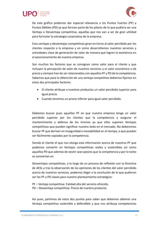PLANEAMITO ESTRATEGICO COPERSA S.A.C 17
De este gráfico podemos dar especial relevancia a los Puntos Fuertes (PF) y
Puntos Débiles (PD) ya que forman parte de los pilares de lo que pudiera ser una
Ventaja o Desventaja competitiva, aquellas que nos van a ser de gran utilidad
para formular la estrategia corporativa de la empresa.
Esas ventajas y desventajas competitivas giran en torno al valor percibido por los
clientes respecto a la empresa y en como desarrollamos nuestros servicios y
actividades clave de generación de valor de manera que logren la excelencia en
el posicionamiento de nuestra empresa.
Son muchos los factores que se consignan como valor para el cliente y que
incluyen la percepción de valor de nuestros servicios y el valor económico o de
precio y siempre han de ser relacionados con aquellos PF y PD de la competencia.
Sabemos que para la obtención de una ventaja competitiva debemos fijarnos en
estos dos principales factores:
 El cliente atribuye a nuestros productos un valor percibido superior para
igual precio.
 Cuando tenemos un precio inferior para igual valor percibido.
Debemos buscar pues aquellos PF en que nuestra empresa tenga un valor
percibido superior por los clientes que la competencia y asegurar el
mantenimiento y defensa de los mismos ya que ellos suponen Ventajas
competitivas que pueden significar nuestro éxito en el mercado. No deberemos
buscar PF que deriven en inseguridad e inestabilidad en el tiempo, o que puedan
ser fácilmente copiadas por la competencia.
Siendo el cliente el que nos otorga esta información acerca de nuestros PF que
podemos convertir en Ventajas competitivas reales y sostenibles así como
aquellos PD que además de existir sean peores que la competencia y por lo tanto
se conviertan en
Desventajas competitivas, a lo largo de un proceso de reflexión con la Directiva
de AESL y tras la observación de las opiniones de los clientes del valor percibido
acerca de nuestros servicios, podemos llegar a la conclusión de lo que pudieran
ser los PF y PD claves para nuestro planteamiento estratégico:
PF – Ventaja competitiva: Calidad alta del servicio ofrecido.
PD – Desventaja competitiva: Precio de nuestro producto.
Así pues, partimos de estos dos puntos para saber que debemos obtener una
Ventaja competitiva sostenible y defendible y que nos atribuya competencias
 