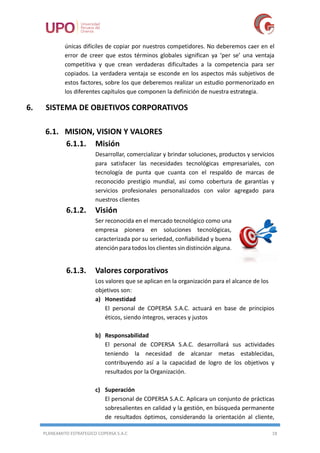 PLANEAMITO ESTRATEGICO COPERSA S.A.C 18
únicas difíciles de copiar por nuestros competidores. No deberemos caer en el
error de creer que estos términos globales significan ya ‘per se’ una ventaja
competitiva y que crean verdaderas dificultades a la competencia para ser
copiados. La verdadera ventaja se esconde en los aspectos más subjetivos de
estos factores, sobre los que deberemos realizar un estudio pormenorizado en
los diferentes capítulos que componen la definición de nuestra estrategia.
6. SISTEMA DE OBJETIVOS CORPORATIVOS
6.1. MISION, VISION Y VALORES
6.1.1. Misión
Desarrollar, comercializar y brindar soluciones, productos y servicios
para satisfacer las necesidades tecnológicas empresariales, con
tecnología de punta que cuanta con el respaldo de marcas de
reconocido prestigio mundial, así como cobertura de garantías y
servicios profesionales personalizados con valor agregado para
nuestros clientes
6.1.2. Visión
Ser reconocida en el mercado tecnológico como una
empresa pionera en soluciones tecnológicas,
caracterizada por su seriedad, confiabilidad y buena
atención para todos los clientes sin distinción alguna.
6.1.3. Valores corporativos
Los valores que se aplican en la organización para el alcance de los
objetivos son:
a) Honestidad
El personal de COPERSA S.A.C. actuará en base de principios
éticos, siendo íntegros, veraces y justos
b) Responsabilidad
El personal de COPERSA S.A.C. desarrollará sus actividades
teniendo la necesidad de alcanzar metas establecidas,
contribuyendo así a la capacidad de logro de los objetivos y
resultados por la Organización.
c) Superación
El personal de COPERSA S.A.C. Aplicara un conjunto de prácticas
sobresalientes en calidad y la gestión, en búsqueda permanente
de resultados óptimos, considerando la orientación al cliente,
 