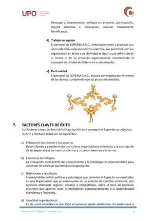 PLANEAMITO ESTRATEGICO COPERSA S.A.C 19
liderazgo y perseverancia, enfoque en procesos, participación,
mejora continua e innovación, alianzas mutuamente
beneficiosas.
d) Trabajo en equipo
El personal de COPERSA S.A.C., deberá promover y practicar una
adecuada comunicación interna y externa, que permitirá unir a la
organización en torno a su identidad es decir a una definición de
sí misma y de su proyecto organizacional, considerando el
concepto de Unidad de Criterio en su desempeño.
e) Puntualidad
El personal de COPERSA S.A.C., actuara con respeto por el tiempo
de los demás, cumpliendo con los plazos establecidos.
7. FACTORES CLAVES DE ÉXITO
Los factores claves de éxito de la Organización para conseguir el logro de sus objetivos
a corto y mediano plazo son los siguientes:
a) Enfoque en los clientes y los usuarios
Desarrollando y estableciendo una cultura organizacional orientada a la satisfacción
de las expectativas de nuestros clientes y usuarios, externos e internos.
b) Excelencia tecnológica
La innovación permanente del conocimiento y la tecnología es imprescindible para
optimizar los servicios que brinda la Organización.
c) Orientación a resultados
Imprescindible definir políticas y estrategias que permitan el logro de sus resultados
en una Organización que se desenvuelve en un entorno de cambios continuos, con
servicios altamente seguros, eficaces y competitivos, sobre la base de procesos
eficientes que aporten valor, orientándonos permanentemente a la sostenibilidad
económica y financiera.
d) Identidad organizacional
Es de suma importancia que todo el personal sienta satisfacción de pertenecer a
 