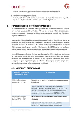 PLANEAMITO ESTRATEGICO COPERSA S.A.C 20
nuestra Organización, porque en ella encuentra su desarrollo personal.
e) Personal calificado y especializado
Constituye la base fundamental para alcanzar los más altos niveles de Seguridad
Operacional y Calidad en los servicios que brinda la Organización.
8. FIJACION DE LOS OBJETIVOS ESTRATEGICOS
Una vez establecidas las decisiones estratégicas de largo alcance (misión, visión y valores
corporativos) y que constituyen la base del Proyecto empresarial en dónde se deben
sustentar la creación y desarrollo de objetivos, deberemos dar paso a la fijación de estos
objetivos estratégicos.
Los objetivos estratégicos fijados en este punto significarán el punto de partida de las
decisiones estratégicas para el horizonte de este plan. Es por ello que debemos dar en la
clave en la definición de los mismos, de ser capaces de tener visión de futuro para crear
objetivos que sean la piedra angular del desarrollo de COPERSA, ya que en buena
medida, de la correcta fijación de los mismos obtendremos los resultados deseados.
Estos objetivos deberán estar siempre supeditados a la misión y visión de la empresa,
ser concretos y realistas, perseguir además cierto grado de ambición para que consigan
ser motor de desempeño en la empresa y por supuesto basarse en estos cuatro
principios de gran importancia para la definición de cualquier objetivo empresarial:
concreción, practicidad, coherencia y comprensibilidad.
8.1. OBJETIVOS ESTRATEGICOS
Objetivos Estratégicos
Generales - COPERSA
DESCRIPCIÓN
Objetivo Estratégico
General N° 1 – COP1
INCREMENTAR LA COMPETITIVIDAD EN EL MERCADO DE SERVICIOS
COMERCIALES.
TIENE LA FINALIDAD DE TENER PRESENCIA EN EL MERCADO
REGIONAL, A TRAVÉS DE LAS OFERTAS, SERVICIOS Y PRODUCTOS DE
CALIDAD; Y DE INCREMENTAR LAS VENTAS AUMENTANDO ASÍ LOS
MÁRGENES DE GANANCIA DE LA EMPRESA COPERSA S.A.C.
Objetivo Estratégico
General N° 2 – COP2
MEJORAR Y LOGRAR UN CRECIMIENTO ECONÓMICO-FINANCIERO
SOSTENIDO.
EL OBJETIVO ESTÁ ORIENTADO A DISMINUIR LOS COSTOS
OPERATIVOS; Y RACIONALIZAR EL USO DE LOS RECURSOS
 