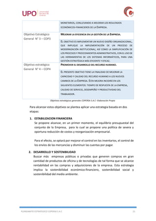 PLANEAMITO ESTRATEGICO COPERSA S.A.C 21
MONETARIOS, CONLLEVANDO A MEJORAR LOS RESULTADOS
ECONÓMICOS-FINANCIEROS DE LA EMPRESA.
Objetivo Estratégico
General N° 3 – COP3
MEJORAR LA EFICIENCIA EN LA GESTIÓN DE LA EMPRESA.
EL OBJETIVO ES IMPLEMENTAR UN NUEVO DISEÑO ORGANIZACIONAL,
QUE IMPLIQUE LA IMPLEMENTACIÓN DE UN PROCESO DE
MODERNIZACIÓN INSTITUCIONAL; ASÍ COMO LA SIMPLIFICACIÓN DE
LOS PROCESOS Y PROCEDIMIENTOS ADMINISTRATIVOS,CON EL USO DE
LAS HERRAMIENTAS DE LOS SISTEMAS INFORMÁTICOS, PARA UNA
GESTIÓN ESTRATÉGICA MÁS EFICIENTE Y EFICAZ.
Objetivo estratégico
General N° 4 – COP4
PROMOVER EL DESARROLLO DEL RECURSO HUMANO.
EL PRESENTE OBJETIVO TIENE LA FINALIDAD DE MEJORAR LA
CAPACIDAD Y CALIDAD DEL RECURSO HUMANO A LOS NUEVOS
CAMBIOS DE LA EMPRESA. ESTA MEJORA INCIDIRÁ EN LOS
SIGUIENTES ELEMENTOS: TIEMPO DE RESPUESTA DE LA EMPRESA,
CALIDAD DE SERVICIO, DESEMPEÑO Y PRODUCTIVIDAD DEL
TRABAJADOR.
Objetivos estratégicos generales COPERSA S.A.C- Elaboración Propia
Para alcanzar estos objetivos se plantea aplicar una estrategia basada en dos
etapas:
1. ESTABILIZACION FINANCIERA
Se propone alcanzar, en un primer momento, el equilibrio presupuestal del
conjunto de la Empresa, para lo cual se propone una política de severa y
oportuna reducción de costos y reorganización empresarial.
Para el efecto, se optará por mejorar el control en los inventarios, el control de
los envíos de las mercancías y disminuir las cuentas por pagar.
2. DESARROLLO Y SOSTENIBILIDAD
Buscar más empresas públicas o privadas que generen compras en gran
cantidad de productos de oficina y de tecnologías de tal forma que se alcance
rentabilidad en las compras y adquisiciones de la empresa. Esta estrategia
implica la sostenibilidad económico-financiero, sostenibilidad social y
sostenibilidad del medio ambiente.
 