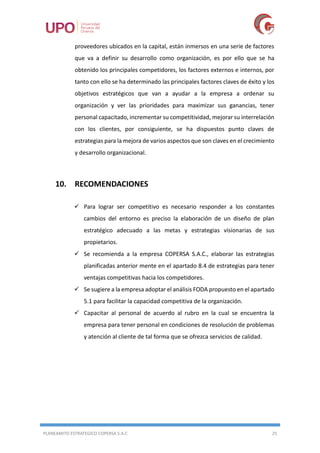 PLANEAMITO ESTRATEGICO COPERSA S.A.C 25
proveedores ubicados en la capital, están inmersos en una serie de factores
que va a definir su desarrollo como organización, es por ello que se ha
obtenido los principales competidores, los factores externos e internos, por
tanto con ello se ha determinado las principales factores claves de éxito y los
objetivos estratégicos que van a ayudar a la empresa a ordenar su
organización y ver las prioridades para maximizar sus ganancias, tener
personal capacitado, incrementar su competitividad, mejorar su interrelación
con los clientes, por consiguiente, se ha dispuestos punto claves de
estrategias para la mejora de varios aspectos que son claves en el crecimiento
y desarrollo organizacional.
10. RECOMENDACIONES
 Para lograr ser competitivo es necesario responder a los constantes
cambios del entorno es preciso la elaboración de un diseño de plan
estratégico adecuado a las metas y estrategias visionarias de sus
propietarios.
 Se recomienda a la empresa COPERSA S.A.C., elaborar las estrategias
planificadas anterior mente en el apartado 8.4 de estrategias para tener
ventajas competitivas hacia los competidores.
 Se sugiere a la empresa adoptar el análisis FODA propuesto en el apartado
5.1 para facilitar la capacidad competitiva de la organización.
 Capacitar al personal de acuerdo al rubro en la cual se encuentra la
empresa para tener personal en condiciones de resolución de problemas
y atención al cliente de tal forma que se ofrezca servicios de calidad.
 