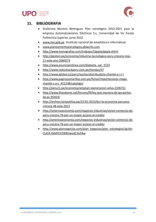 PLANEAMITO ESTRATEGICO COPERSA S.A.C 26
11. BIBLIOGRAFIA
 Guillermo Moreno Berenguer, Plan estratégico 2012-2015 para la
empresa Automatizaciones Eléctricas S.L, Universidad de Vic Escola
Politecnica Superior, junio 2012.
 www.inei.gob.pe (Instituto nacional de estadística e informática)
 www.planeamientoestrategico.pbworks.com
 http://www.monografias.com/trabajos7/gepla/gepla.shtml
 http://gestion.pe/economia/industria-tecnologica-peru-crecera-mas-
11-este-ano-2060273
 http://www.anunciaenlinea.com/diabasta_sac_1537
 http://www.radioshackperu.com.pe/tiendas/47
 http://www.iglobal.co/peru/iquitos/distribuidora-chambi-e-i-r-l
 http://www.paginasamarillas.com.pe/fichas/importaciones-mega-
chambi-s-a-c_411538/catalogo/
 http://peru21.pe/economia/amplian-exoneracion-selva-2106721
 http://www.bloodzone.net/forums/f9/ley-que-exonera-de-igv-partes-
de-pc-95424/
 http://archivo.larepublica.pe/23-01-2015/bcr-la-economia-peruana-
crecera-48-este-2015
 http://americaeconomia.com/negocios-industrias/sector-comercio-de-
peru-crecera-78-por-un-mayor-acceso-al-credito
 http://americaeconomia.com/negocios-industrias/sector-comercio-de-
peru-crecera-78-por-un-mayor-acceso-al-credito
 http://www.plannegocios.com/plan_negocios/plan_estrategico?gclid=
CLiEl4-0xMYCFZWRHwodC3UFAw
 