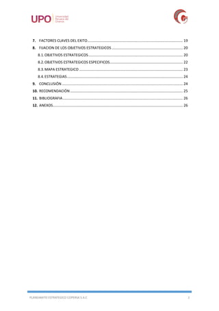 PLANEAMITO ESTRATEGICO COPERSA S.A.C 2
7. FACTORES CLAVES DEL EXITO.............................................................................................. 19
8. FIJACION DE LOS OBJETIVOS ESTRATEGICOS ...................................................................... 20
8.1.OBJETIVOS ESTRATEGICOS............................................................................................. 20
8.2.OBJETIVOS ESTRATEGICOS ESPECIFICOS........................................................................ 22
8.3.MAPA ESTRATEGICO ...................................................................................................... 23
8.4.ESTRATEGIAS.................................................................................................................. 24
9. CONCLUSIÓN ....................................................................................................................... 24
10. RECOMENDACIÓN............................................................................................................... 25
11. BIBLIOGRAFIA ...................................................................................................................... 26
12. ANEXOS................................................................................................................................ 26
 
