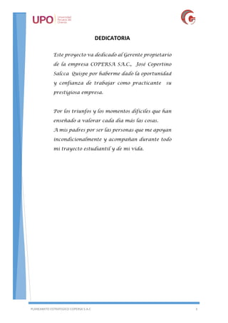 PLANEAMITO ESTRATEGICO COPERSA S.A.C 3
DEDICATORIA
Este proyecto va dedicado al Gerente propietario
de la empresa COPERSA SA.C., José Copertino
Salcca Quispe por haberme dado la oportunidad
y confianza de trabajar como practicante su
prestigiosa empresa.
Por los triunfos y los momentos difíciles que han
enseñado a valorar cada día más las cosas.
A mis padres por ser las personas que me apoyan
incondicionalmente y acompañan durante todo
mi trayecto estudiantil y de mi vida.
 