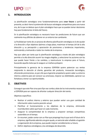 PLANEAMITO ESTRATEGICO COPERSA S.A.C 4
1. INTRODUCCION
La planificación estratégica sirve fundamentalmente para crear futuro a partir del
presente, es decir tiene la pretensión de buscar estrategias competitivas para una nueva
era, de lo que se deduce que el plan estratégico hace que se puedan tomar decisiones
hoy para fundamentar el éxito del futuro.
En la planificación estratégica es necesario hacer las predicciones de futuro que son
realmente muy difíciles de obtener en un entorno tan cambiante.
La finalidad por tanto de un proceso de efectiva planificación estratégica es la de ayudar
a la dirección a fijar objetivos óptimos a largo plazo, maximizar el tiempo útil de la alta
dirección y, su percepción y apreciación de previsiones y tendencias importantes,
estimulando y motivando a todos los niveles de la empresa.
Hay que saber por tanto que la planificación estratégica a través del plan estratégico
permite a la alta dirección asumir los riesgos elegidos, y seleccionar las acciones con las
que puede hacer frente a los cambios, y reestructurar la empresa para el futuro,
buscando aquella meta que le asegure un mañana próspero
Principalmente la gerencia de la empresa COPERSA quiere potenciar sus ventas
mejorando la atención al cliente, garantías del producto, innovación tecnológica,
ofreciendo promociones, es por ello que el gerente propietario quiere saber su entorno
interno y externo para ver conocer sus amenazas, mejorar sus debilidades, apreciar sus
fortalezas y tomar sus oportunidades.
2. OBJETIVOS
Conseguir que este Plan sirva para fijar ese rumbo y dote de los instrumentos necesarios
a COPERSA para ser capaces de afrontar cualquier dirección del viento.
Objetivos específicos
 Realizar el análisis interno y externo que puedan verter una gran cantidad de
información sobre nuestra posición actual.
 Planificar el funcionamiento y los objetivos de la empresa, eliminando
incertidumbre sobre qué hacer en cada momento.
 Asegurar la competitividad de la empresa y proponer ventajas competitivas
sostenibles en el tiempo.
 En resumen, poder contar con un Plan que proponga hoy lo que será el futuro de la
empresa, significando además una gran ayuda, un extra de valor añadido a la gestión
y organización de la empresa, que puede mejorar sensiblemente su futuro.
 Definir objetivos estratégicos y las estrategias de desarrollo.
 