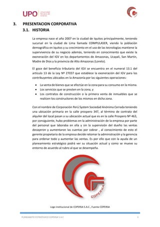 PLANEAMITO ESTRATEGICO COPERSA S.A.C 5
3. PRESENTACION CORPORATIVA
3.1. HISTORIA
La empresa nace el año 2007 en la ciudad de Iquitos principalmente, teniendo
sucursal en la ciudad de Lima llamada COMPULASER, viendo la población
demográfica en Iquitos y su crecimiento en el uso de las tecnologías mantiene la
supervivencia de su negocio además, teniendo en conocimiento que existe la
exoneración del IGV en los departamentos de Amazonas, Ucayali, San Martin,
Madre de Dios y la provincia de Alto Amazonas (Loreto).
El goce del beneficio tributario del IGV se encuentra en el numeral 13.1 del
artículo 13 de la Ley Nº 27037 que establece la exoneración del IGV para los
contribuyentes ubicados en la Amazonía por las siguientes operaciones:
 La venta de bienes que se efectúe en la zona para su consumo en la misma.
 Los servicios que se presten en la zona, y
 Los contratos de construcción o la primera venta de inmuebles que se
realicen los constructores de los mismos en dicha zona.
Con el nombre de Corporación Perú System Sociedad Anónima Cerrada teniendo
una ubicación primaria en la calle prospero 347, al término de contrato del
alquiler del local pasan a su ubicación actual que es en la calle Prospero Nº 463,
por consiguiente, hubo problemas en la administración de la empresa por parte
del personal que laboraba en ella y sin la supervisión del dueño las ventas
decayeron y aumentaron las cuentas por cobrar , al conocimiento de esto el
gerente propietario de la empresa decide retomar la administración y la gerencia
para ordenar todo y aumentar las ventas. Es por ello que con la ayuda de un
planeamiento estratégico podrá ver su situación actual y como se mueve su
entorno de acuerdo al rubro al que se desempeña.
Logo institucional de COPERSA S.A.C., Fuente COPERSA
 