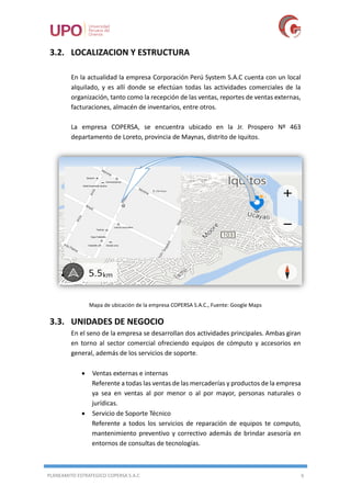 PLANEAMITO ESTRATEGICO COPERSA S.A.C 6
3.2. LOCALIZACION Y ESTRUCTURA
En la actualidad la empresa Corporación Perú System S.A.C cuenta con un local
alquilado, y es allí donde se efectúan todas las actividades comerciales de la
organización, tanto como la recepción de las ventas, reportes de ventas externas,
facturaciones, almacén de inventarios, entre otros.
La empresa COPERSA, se encuentra ubicado en la Jr. Prospero Nº 463
departamento de Loreto, provincia de Maynas, distrito de Iquitos.
Mapa de ubicación de la empresa COPERSA S.A.C., Fuente: Google Maps
3.3. UNIDADES DE NEGOCIO
En el seno de la empresa se desarrollan dos actividades principales. Ambas giran
en torno al sector comercial ofreciendo equipos de cómputo y accesorios en
general, además de los servicios de soporte.
 Ventas externas e internas
Referente a todas las ventas de las mercaderías y productos de la empresa
ya sea en ventas al por menor o al por mayor, personas naturales o
jurídicas.
 Servicio de Soporte Técnico
Referente a todos los servicios de reparación de equipos te computo,
mantenimiento preventivo y correctivo además de brindar asesoría en
entornos de consultas de tecnologías.
 