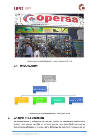 PLANEAMITO ESTRATEGICO COPERSA S.A.C 7
Establecimiento actual COPERSA S.A.C., Fuente: Facebook COPERSA
3.4. ORGANIZACIÓN
Grafico organizacional de COPERSA S.A.C. Elaboración propia
4. ANALISIS DE LA SITUACIÓN
La primera fase de la elaboración de este plan requiere de una etapa de análisis tanto
interno como externo para fijar un punto de partida y una base dónde sustentar las
decisiones estratégicas que formarán parte de la segunda fase tras la realización de un
Gerente
Propietario
Jose Salcca Quispe C.
Ventas
externas
Ventas
Internas
Logistica Soporte y TIC`S
Administrador
 