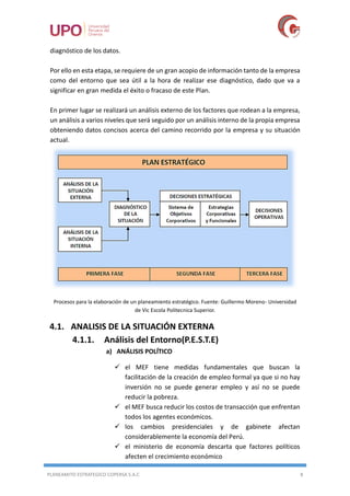 PLANEAMITO ESTRATEGICO COPERSA S.A.C 8
diagnóstico de los datos.
Por ello en esta etapa, se requiere de un gran acopio de información tanto de la empresa
como del entorno que sea útil a la hora de realizar ese diagnóstico, dado que va a
significar en gran medida el éxito o fracaso de este Plan.
En primer lugar se realizará un análisis externo de los factores que rodean a la empresa,
un análisis a varios niveles que será seguido por un análisis interno de la propia empresa
obteniendo datos concisos acerca del camino recorrido por la empresa y su situación
actual.
Procesos para la elaboración de un planeamiento estratégico. Fuente: Guillermo Moreno- Universidad
de Vic Escola Politecnica Superior.
4.1. ANALISIS DE LA SITUACIÓN EXTERNA
4.1.1. Análisis del Entorno(P.E.S.T.E)
a) ANÁLISIS POLÍTICO
 el MEF tiene medidas fundamentales que buscan la
facilitación de la creación de empleo formal ya que si no hay
inversión no se puede generar empleo y así no se puede
reducir la pobreza.
 el MEF busca reducir los costos de transacción que enfrentan
todos los agentes económicos.
 los cambios presidenciales y de gabinete afectan
considerablemente la economía del Perú.
 el ministerio de economía descarta que factores políticos
afecten el crecimiento económico
 