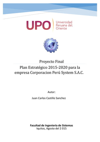 Proyecto Final
Plan Estrategico 2015-2020 para la
empresa Corporacion Perú System S.A.C.
Autor:
Juan Carlos Castillo Sanchez
Facultad de Ingenieria de Sistemas
Iquitos, Agosto del 2 015
 