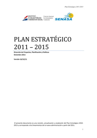 Plan Estratégico 2011-2015
1
PLAN ESTRATÉGICO
2011 – 2015
Dirección de Proyectos, Planificación y Políticas
Diciembre 2011
Versión 16/12/11
El presente documento es una revisión, actualización y ampliación del Plan Estratégico 2010-
2013 y corresponde a los lineamientos de la nueva administración a partir del 2011.
 