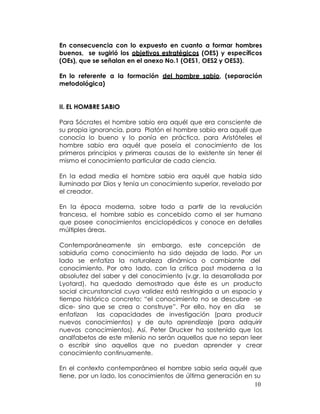 En consecuencia con lo expuesto en cuanto a formar hombres
buenos, se sugirió los objetivos estratégicos (OES) y específicos
(OEs), que se señalan en el anexo No.1 (OES1, OES2 y OES3).

En lo referente a la formación del hombre sabio, (separación
metodológica)


II. EL HOMBRE SABIO

Para Sócrates el hombre sabio era aquél que era consciente de
su propia ignorancia, para Platón el hombre sabio era aquél que
conocía lo bueno y lo ponía en práctica, para Aristóteles el
hombre sabio era aquél que poseía el conocimiento de los
primeros principios y primeras causas de lo existente sin tener él
mismo el conocimiento particular de cada ciencia.

En la edad media el hombre sabio era aquél que había sido
iluminado por Dios y tenía un conocimiento superior, revelado por
el creador.

En la época moderna, sobre todo a partir de la revolución
francesa, el hombre sabio es concebido como el ser humano
que posee conocimientos enciclopédicos y conoce en detalles
múltiples áreas.

Contemporáneamente sin embargo, este concepción de
sabiduría como conocimiento ha sido dejada de lado. Por un
lado se enfatiza la naturaleza dinámica o cambiante del
conocimiento. Por otro lado, con la crítica post moderna a la
absolutez del saber y del conocimiento (v.gr. la desarrollada por
Lyotard), ha quedado demostrado que éste es un producto
social circunstancial cuya validez está restringida a un espacio y
tiempo histórico concreto; “el conocimiento no se descubre -se
dice- sino que se crea o construye”. Por ello, hoy en día      se
enfatizan las capacidades de investigación (para producir
nuevos conocimientos) y de auto aprendizaje (para adquirir
nuevos conocimientos). Así, Peter Drucker ha sostenido que los
analfabetos de este milenio no serán aquellos que no sepan leer
o escribir sino aquellos que no puedan aprender y crear
conocimiento continuamente.

En el contexto contemporáneo el hombre sabio sería aquél que
tiene, por un lado, los conocimientos de última generación en su
                                                              10
 
