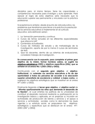disciplina pero, al mismo tiempo, tiene las capacidades y
competencias necesarias para investigar y auto aprender. Para
apoyar el logro de estos objetivos sería necesario que la
educación superior sea permanente y vinculada con la práctica
profesional.

Si aceptamos lo anterior, desde el punto de vista educativo, los
problemas que tendríamos para llevar a la práctica la prestación
de los servicios educativos e implementar en el currículo
educativo esta definición serían:

1. La formación permanente y continua
2. Cursos de temas actuales en las diferentes especialidades
   que ofrece la UAP
3. Contenidos actualizados.
4. Cursos de métodos de estudio y de metodología de la
   investigación, aparte de por lo menos 2 cursos de seminarios
   de tesis.
5. Que los docentes, dentro de sus sistemas de evaluaciones,
   consideren trabajos de investigación.

En consecuencia con lo expuesto, para completar el primer gran
objetivo de la misión, formar hombres sabios, se sugirió los
objetivos estratégicos (OES) y objetivos específicos (OEs), que se
señalan en al anexo No.1 (OES1,OES2 y OES3).

Continuando con el segundo gran objetivo, el objetivo
institucional, de extender sus servicios educativos a fin de dar
oportunidad a todos los peruanos de acceder a la educación
superior universitaria de excelencia y calidad a bajos costos, se
sugirieron los objetivos estratégicos que se muestran en el anexo
Nº1 (OES1 y OES2).

Finalmente llegando al tercer gran objetivo, el objetivo social de
“Afrontar oportunamente los retos que demanda el desarrollo de
la Nación”, el cual sintetiza las políticas de la universidad de
contribuir al desarrollo nacional mediante su participación en la
investigación básica y aplicada, en el propiciar su incursión en
actividades de producción de bienes y servicios y el apoyo a
servicios y actividades sociales como lo demandan las leyes
vigentes y su estatuto social, se propusieron los        objetivos
estratégicos y específicos que se destacan en el anexo Nº1
(OES1,OES” y OES3)


                                                               11
 