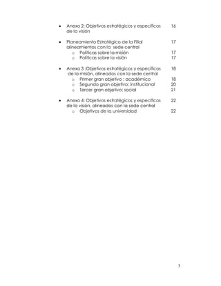 Anexo 2: Objetivos estratégicos y específicos   16
de la visión

Planeamiento Estratégico de la Filial           17
alineamientos con la sede central
   o Políticas sobre la misión                  17
   o Políticas sobre la visión                  17

Anexo 3 :Objetivos estratégicos y específicos   18
de la misión, alineados con la sede central
  o Primer gran objetivo : académico            18
  o Segundo gran objetivo: institucional        20
  o Tercer gran objetivo: social                21

Anexo 4: Objetivos estratégicos y específicos   22
de la visión, alineados con la sede central
  o Objetivos de la universidad                 22




                                                     3
 