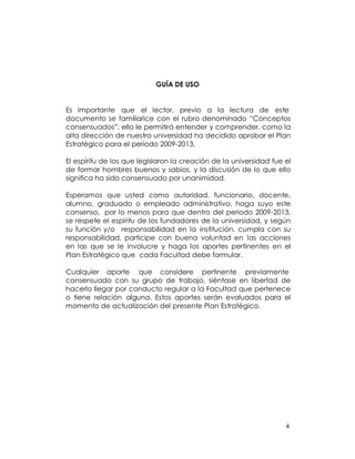 GUÍA DE USO


Es importante que el lector, previo a la lectura de este
documento se familiarice con el rubro denominado “Conceptos
consensuados”, ello le permitirá entender y comprender, como la
alta dirección de nuestra universidad ha decidido aprobar el Plan
Estratégico para el periodo 2009-2013.

El espíritu de los que legislaron la creación de la universidad fue el
de formar hombres buenos y sabios, y la discusión de lo que ello
significa ha sido consensuado por unanimidad.

Esperamos que usted como autoridad, funcionario, docente,
alumno, graduado o empleado administrativo, haga suyo este
consenso, por lo menos para que dentro del periodo 2009-2013,
se respete el espíritu de los fundadores de la universidad, y según
su función y/o responsabilidad en la institución, cumpla con su
responsabilidad, participe con buena voluntad en las acciones
en las que se le involucre y haga los aportes pertinentes en el
Plan Estratégico que cada Facultad debe formular.

Cualquier aporte que considere pertinente previamente
consensuado con su grupo de trabajo, siéntase en libertad de
hacerlo llegar por conducto regular a la Facultad que pertenece
o tiene relación alguna. Estos aportes serán evaluados para el
momento de actualización del presente Plan Estratégico.




                                                                    4
 