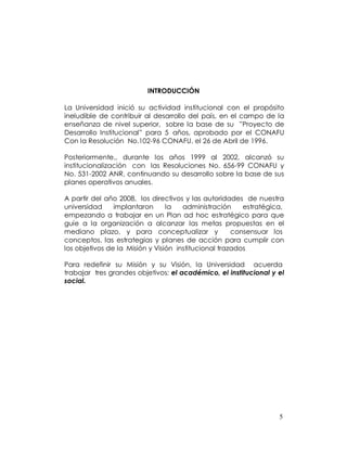 INTRODUCCIÓN

La Universidad inició su actividad institucional con el propósito
ineludible de contribuir al desarrollo del país, en el campo de la
enseñanza de nivel superior, sobre la base de su ”Proyecto de
Desarrollo Institucional” para 5 años, aprobado por el CONAFU
Con la Resolución No.102-96 CONAFU. el 26 de Abril de 1996.

Posteriormente,, durante los años 1999 al 2002, alcanzó su
institucionalización con las Resoluciones No. 656-99 CONAFU y
No. 531-2002 ANR, continuando su desarrollo sobre la base de sus
planes operativos anuales.

A partir del año 2008, los directivos y las autoridades de nuestra
universidad     implantaron      la   administración     estratégica,
empezando a trabajar en un Plan ad hoc estratégico para que
guíe a la organización a alcanzar las metas propuestas en el
mediano plazo, y para conceptualizar y                consensuar los
conceptos, las estrategias y planes de acción para cumplir con
los objetivos de la Misión y Visión institucional trazados

Para redefinir su Misión y su Visión, la Universidad acuerda
trabajar tres grandes objetivos: el académico, el institucional y el
social.




                                                                   5
 