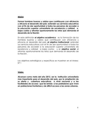 Misión:

Formar hombres buenos y sabios que contribuyan con eficiencia
y eficacia al desarrollo del país; extender sus servicios educativos
con el fin de dar oportunidad a todos los peruanos de acceder a
la educación superior universitaria de excelencia y calidad a
bajos costos y afrontar oportunamente los retos que demanda el
desarrollo de la Nación

En esta definición el objetivo académico es la formación de los
hombres buenos y sabios que contribuyan con eficiencia y
eficacia al desarrollo del país; el objetivo institucional: extender
sus servicios educativos con el fin de dar oportunidad a todos los
peruanos de acceder a la educación superior universitaria de
excelencia y calidad a bajos costos; y el objetivo social: el
afrontar oportunamente los retos que demanda el desarrollo de
la Nación.


Los objetivos estratégicos y específicos se muestran en el Anexo
Nº 1



Visión:

Alcanzar como meta del año 2013, ser la institución universitaria
mas importante para el desarrollo del país, por la ampliación de
su oferta y cobertura educativas a nivel nacional y a las
facilidades de acceso que les brinda a los pobladores que viven
en poblaciones fronterizas y de difícil acceso a las zonas urbanas.




                                                                  6
 